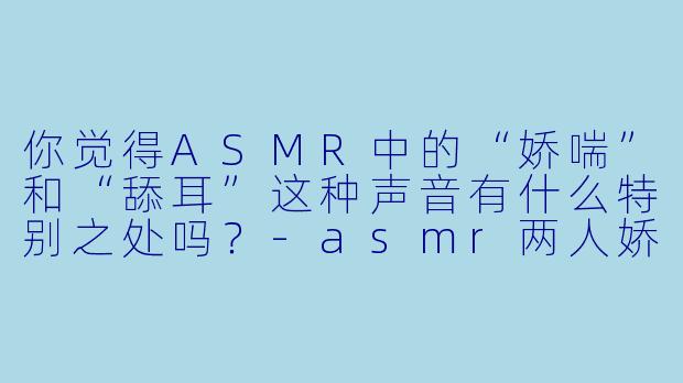 你觉得ASMR中的“娇喘”和“舔耳”这种声音有什么特别之处吗?
