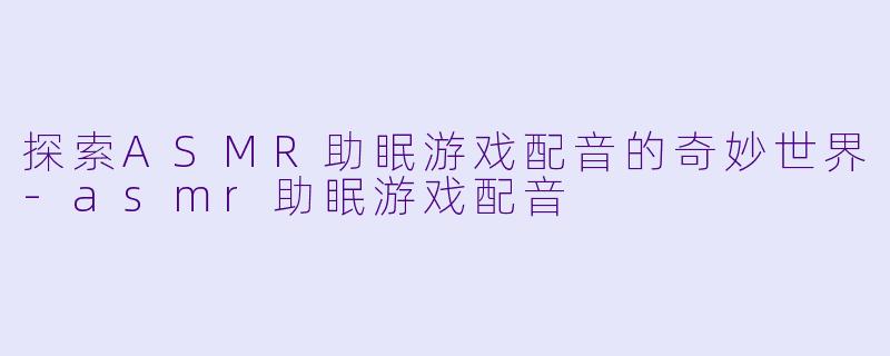探索ASMR助眠游戏配音的奇妙世界-asmr助眠游戏配音