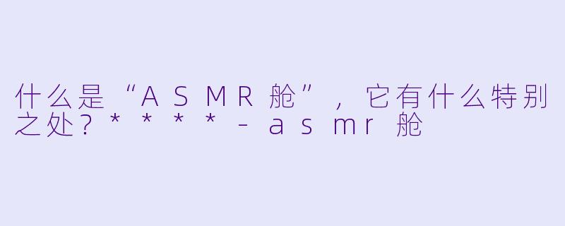 什么是“ASMR舱”,它有什么特别之处?****
