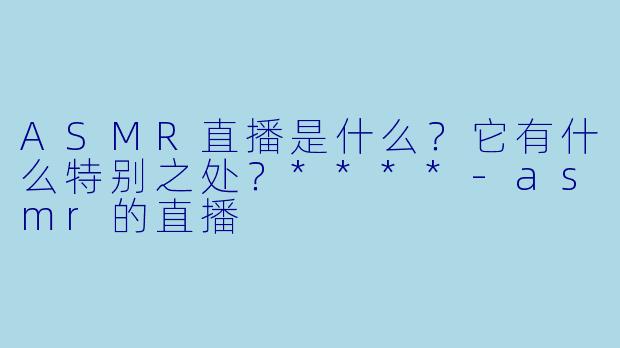 ASMR直播是什么?它有什么特别之处?****