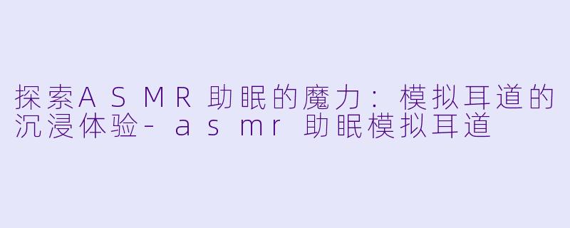 探索ASMR助眠的魔力：模拟耳道的沉浸体验-asmr助眠模拟耳道