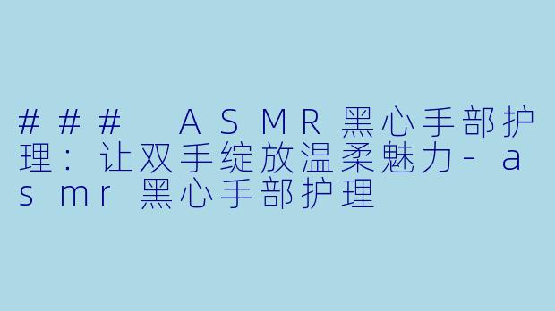 ### ASMR黑心手部护理：让双手绽放温柔魅力-asmr黑心手部护理