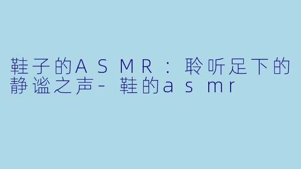 鞋子的ASMR：聆听足下的静谧之声-鞋的asmr