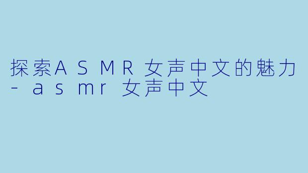 探索ASMR女声中文的魅力-asmr女声中文