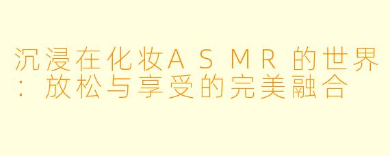 沉浸在化妆ASMR的世界：放松与享受的完美融合
