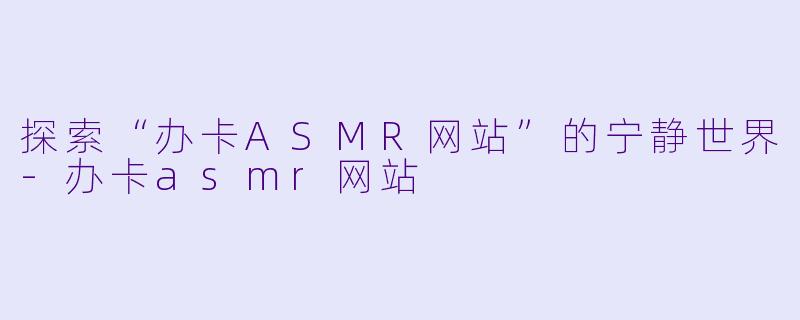 探索“办卡ASMR网站”的宁静世界-办卡asmr网站