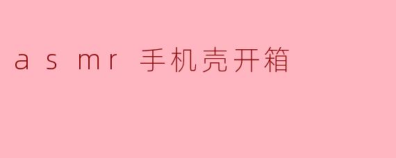 为什么选择ASMR风格的手机壳开箱视频?****