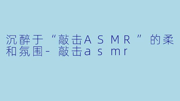 沉醉于“敲击ASMR”的柔和氛围-敲击asmr