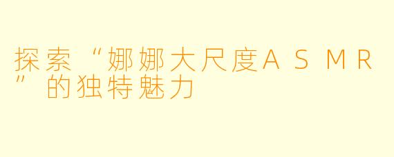 探索“娜娜大尺度ASMR”的独特魅力