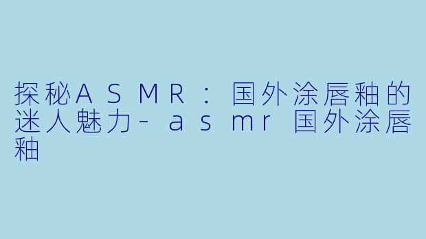 探秘ASMR：国外涂唇釉的迷人魅力-asmr国外涂唇釉