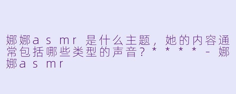 娜娜asmr是什么主题,她的内容通常包括哪些类型的声音?****