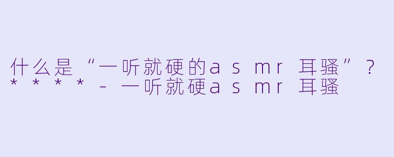 什么是“一听就硬的asmr耳骚”?****