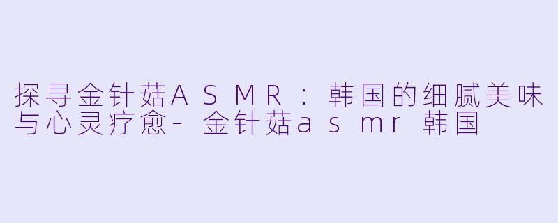探寻金针菇ASMR：韩国的细腻美味与心灵疗愈-金针菇asmr韩国