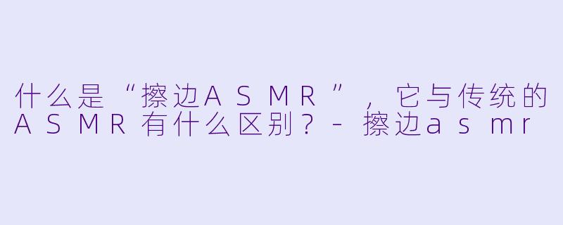 什么是“擦边ASMR”,它与传统的ASMR有什么区别?