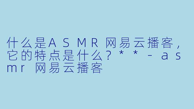什么是ASMR网易云播客,它的特点是什么?**