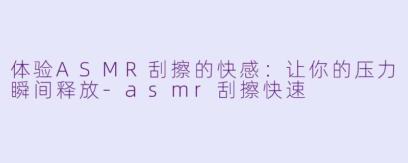 体验ASMR刮擦的快感：让你的压力瞬间释放-asmr刮擦快速