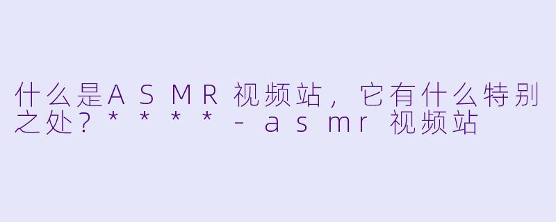 什么是ASMR视频站,它有什么特别之处?****