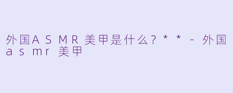 外国ASMR美甲是什么?**