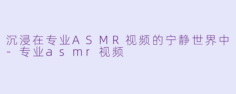 沉浸在专业ASMR视频的宁静世界中-专业asmr视频