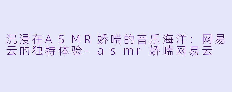 沉浸在ASMR娇喘的音乐海洋：网易云的独特体验-asmr娇喘网易云