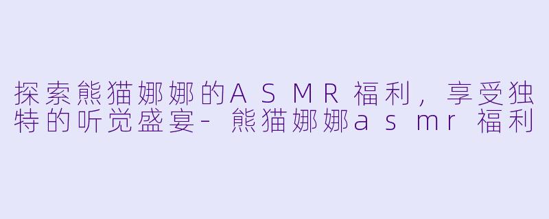 探索熊猫娜娜的ASMR福利，享受独特的听觉盛宴-熊猫娜娜asmr福利