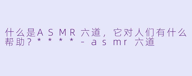 什么是ASMR六道,它对人们有什么帮助?****
