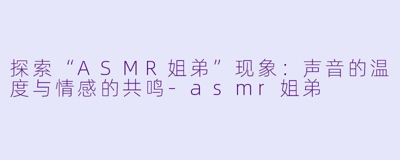 探索“ASMR姐弟”现象：声音的温度与情感的共鸣-asmr姐弟