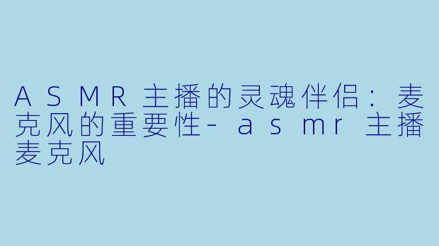 ASMR主播的灵魂伴侣：麦克风的重要性-asmr主播麦克风