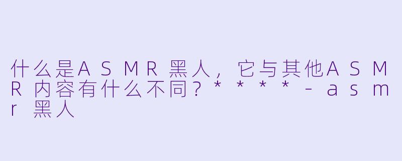 什么是ASMR黑人,它与其他ASMR内容有什么不同?****