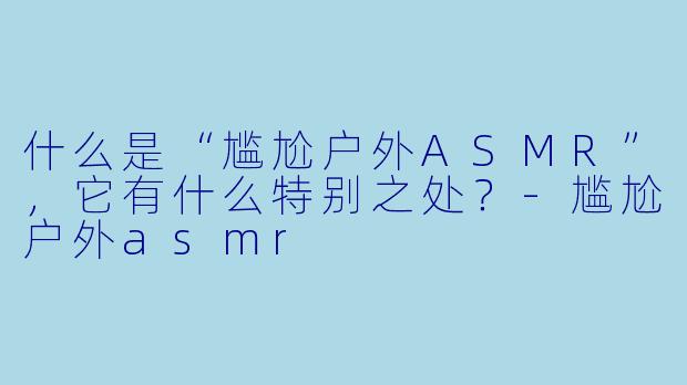 什么是“尴尬户外ASMR”,它有什么特别之处?