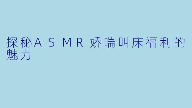 探秘ASMR娇喘叫床福利的魅力