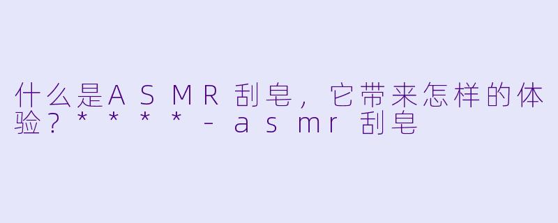 什么是ASMR刮皂,它带来怎样的体验?****