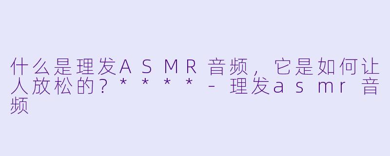 什么是理发ASMR音频,它是如何让人放松的?****