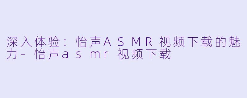深入体验：怡声ASMR视频下载的魅力-怡声asmr视频下载