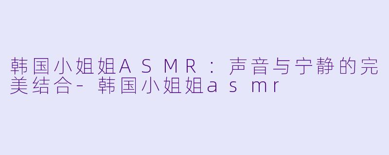 韩国小姐姐ASMR：声音与宁静的完美结合-韩国小姐姐asmr