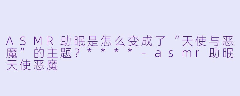 ASMR助眠是怎么变成了“天使与恶魔”的主题?****