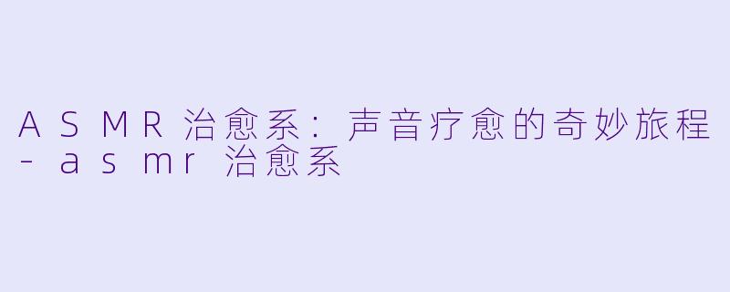 ASMR治愈系：声音疗愈的奇妙旅程-asmr治愈系