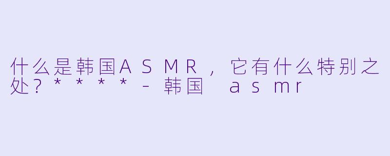 什么是韩国ASMR,它有什么特别之处?****