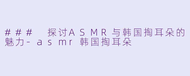 ### 探讨ASMR与韩国掏耳朵的魅力-asmr韩国掏耳朵