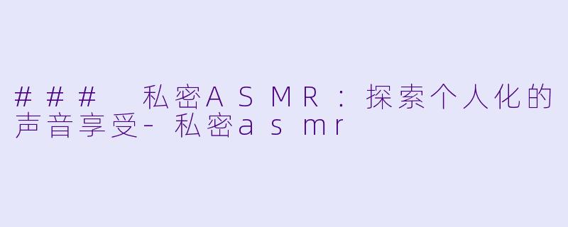 ### 私密ASMR：探索个人化的声音享受-私密asmr