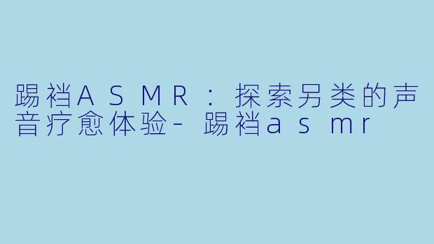 踢裆ASMR：探索另类的声音疗愈体验-踢裆asmr