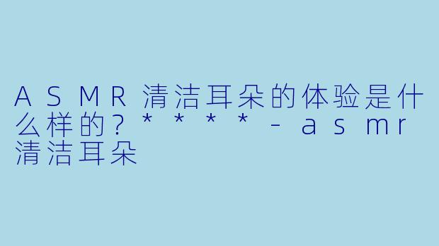 ASMR清洁耳朵的体验是什么样的?****