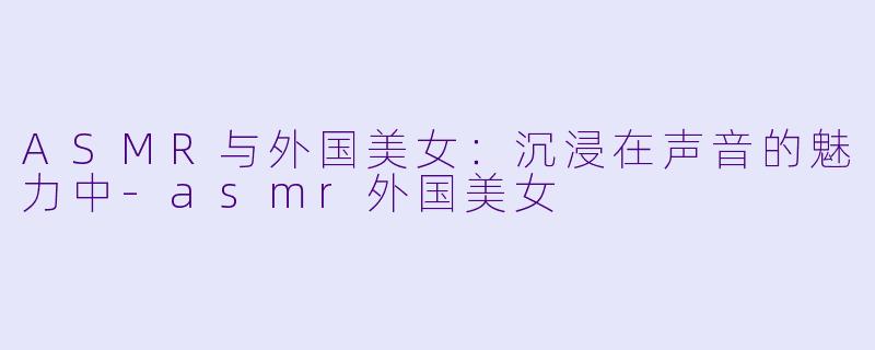 ASMR与外国美女：沉浸在声音的魅力中-asmr外国美女