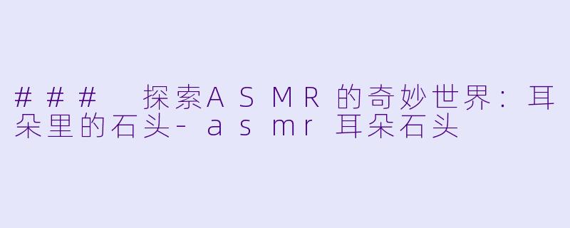 ### 探索ASMR的奇妙世界：耳朵里的石头-asmr耳朵石头