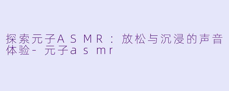 探索元子ASMR：放松与沉浸的声音体验-元子asmr