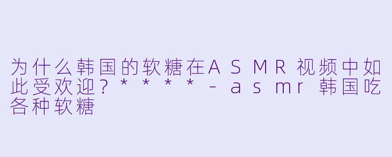 为什么韩国的软糖在ASMR视频中如此受欢迎？****