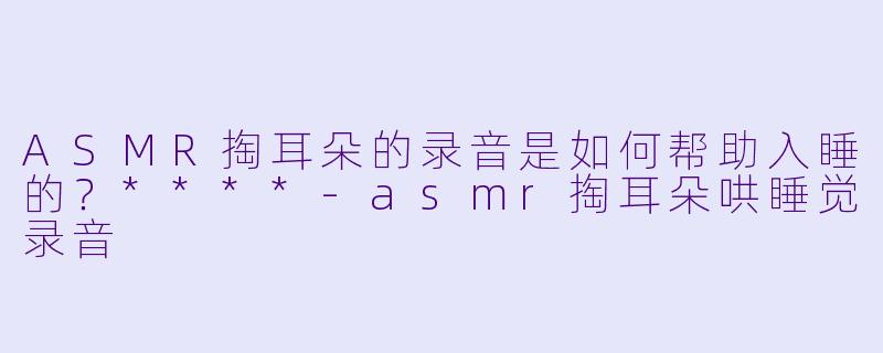 ASMR掏耳朵的录音是如何帮助入睡的？****