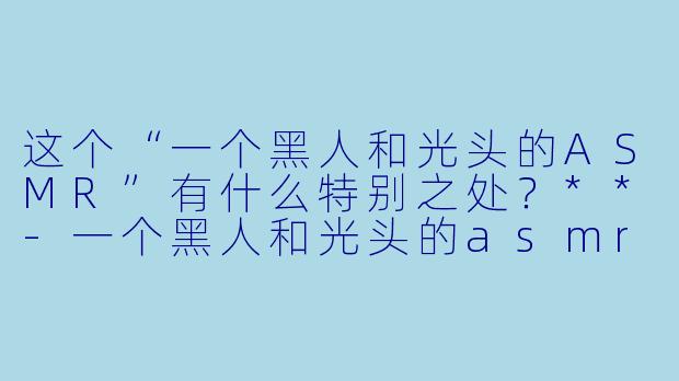 这个“一个黑人和光头的ASMR”有什么特别之处?**