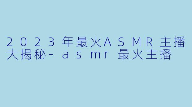 2023年最火ASMR主播大揭秘-asmr最火主播