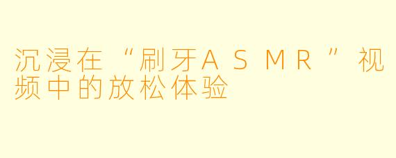 沉浸在“刷牙ASMR”视频中的放松体验